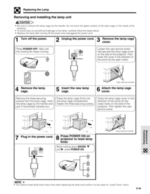 Page 48E-48
Maintenance &
Troubleshooting
Replacing the Lamp
• Be sure to remove the lamp cage by the handle. Do not touch the glass surface of the lamp cage or the inside of the
projector.
• To avoid injury to yourself and damage to the lamp, carefully follow the steps below.
• Replace the lamp after turning off the power and unplugging the power cord.
Removing and installing the lamp unit
CAUTION
46Remove the lamp
cage.5Insert the new lamp
cage.
13Turn off the power.2Unplug the power cord.Remove the lamp...