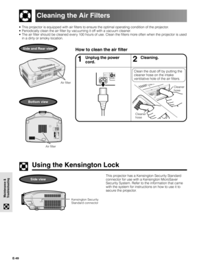 Page 49E-49
Maintenance &
Troubleshooting
• This projector is equipped with air filters to ensure the optimal operating condition of the projector.
• Periodically clean the air filter by vacuuming it off with a vacuum cleaner.
• The air filter should be cleaned every 100 hours of use. Clean the filters more often when the projector is used
in a dirty or smoky location.
How to clean the air filterSide and Rear view
Cleaning the Air Filters
Air filter
Using the Kensington Lock
Kensington Security
Standard...