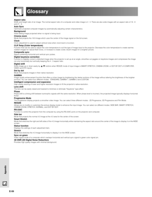 Page 59E-59
Appendix
Glossary
Aspect ratioWidth and height ratio of an image. The normal aspect ratio of a computer and video image is 4 : 3. There are also wide images with an aspect ratio of 16 : 9
and 21 : 9.
Auto SyncOptimizes projected computer images by automatically adjusting certain characteristics.
BackgroundInitial setting image projected when no signal is being input.
Cinema zoomMode that projects the 16:9 image which uses the center of the image signal on the full-screen.
ClockClock adjustment is...
