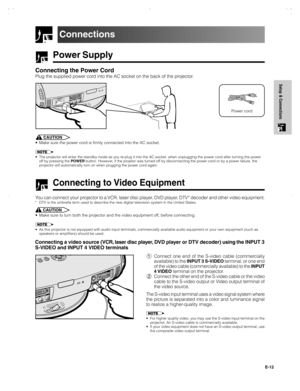 Page 13E-12
Setup & Connections
Power Supply
Connecting the Power Cord
Plug the supplied power cord into the AC socket on the back of the projector.
Connections
Power cord
CAUTION
• Make sure the power cord is firmly connected into the AC socket.
• The projector will enter the standby mode as you re-plug it into the AC socket, when unplugging the power cord after turning the power
off by pressing the POWER button. However, if the projetor was turned off by disconnecting the power cord or by a power failure,...