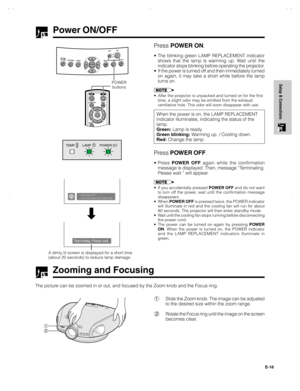 Page 17E-16
Setup & Connections
Power ON/OFF
Press POWER ON.
•The blinking green LAMP REPLACEMENT indicator
shows that the lamp is warming up. Wait until the
indicator stops blinking before operating the projector.
•If the power is turned off and then immediately turned
on again, it may take a short while before the lamp
turns on.
•After the projector is unpacked and turned on for the first
time, a slight odor may be emitted from the exhaust
ventilative hole. This odor will soon disappear with use.
When the...