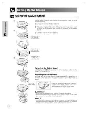 Page 18E-17
Setup & Connections
Using the Swivel Stand
Setting Up the Screen
You can adjust the angle and direction of the projected image by using
the Swivel Stand.
1Unlock the lever on the Swivel Stand.
2Adjust the angle and direction of the projected image as you want
by lifting up the projector and rotating the projector on the Swivel
Stand.
3Lock the lever on the Swivel Stand.
CAUTION
•Do not hold the lens when lifting, lowering or rotating the projector.
•When lowering the projector, be careful not to get...
