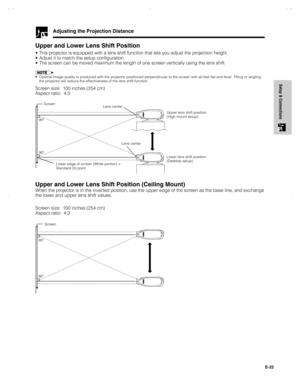 Page 23E-22
Setup & Connections
Adjusting the Projection Distance
Upper and Lower Lens Shift Position
• This projector is equipped with a lens shift function that lets you adjust the projection height.
• Adjust it to match the setup configuration.
• The screen can be moved maximum the length of one screen vertically using the lens shift.
• Optimal image quality is produced with the projector positioned perpendicular to the screen with all feet flat and level. Tilting or angling
the projector will reduce the...
