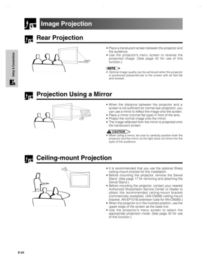 Page 24E-23
Setup & Connections
Rear Projection
•Place a translucent screen between the projector and
the audience.
•Use the projector’s menu screen to reverse the
projected image. (See page 42 for use of this
function.)
•Optimal image quality can be achieved when the projector
is positioned perpendicular to the screen with all feet flat
and leveled.
Projection Using a Mirror
•When the distance between the projector and a
screen is not sufficient for normal rear projection, you
can use a mirror to reflect the...