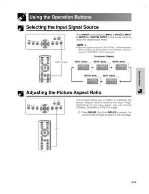 Page 25E-24
Operation Buttons
Selecting the Input Signal Source
Using the Operation Buttons
Press INPUT on the projector, INPUT 1, INPUT 2, INPUT
3, INPUT 4 or DIGITAL INPUT on the remote control to
select the desired input mode.
• When no signal is received, “NO SIGNAL” will be displayed.
When a signal that the projector is not preset to receive is
received, “NOT REG.” will be displayed.
On-screen Display
Adjusting the Picture Aspect Ratio
This function allows you to modify or customize the
picture display...