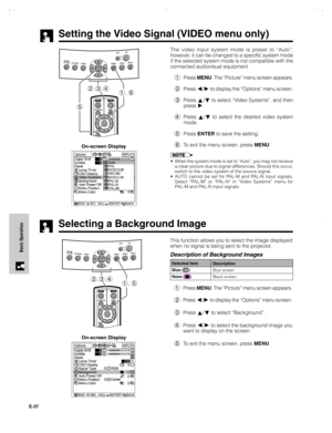 Page 38E-37
Basic Operation
Selecting a Background Image
On-screen DisplayThis function allows you to select the image displayed
when no signal is being sent to the projector.
Description of Background Images
1Press MENU. The “Picture” menu screen appears.
2Press 
/ to display the “Options” menu screen.
3Press 
/ to select “Background”.
4Press 
/ to select the background image you
want to display on the screen.
5To exit the menu screen, press MENU.
Selected item
Blue (
)
None (
)Description
Blue screen
Black...