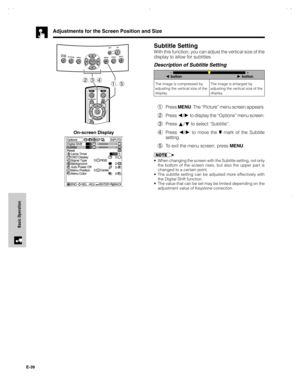 Page 40E-39
Basic Operation
1Press MENU. The “Picture” menu screen appears.
2Press 
/ to display the “Options” menu screen.
3Press 
/ to select “Subtitle”.
4Press 
/ to move the  mark of the Subtitle
setting.
5To exit the menu screen, press MENU.
•When changing the screen with the Subtitle setting, not only
the bottom of the screen rises, but also the upper part is
changed to a certain point.
•The subtitle setting can be adjusted more effectively with
the Digital Shift function.
•The value that can be set may...