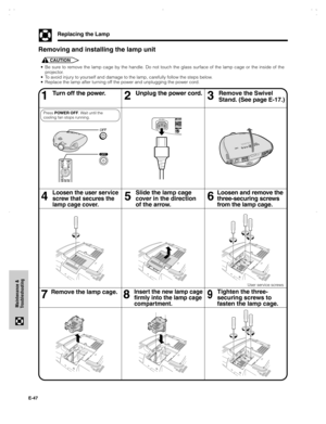 Page 48E-47
Maintenance &
Troubleshooting
Replacing the Lamp
• Be sure to remove the lamp cage by the handle. Do not touch the glass surface of the lamp cage or the inside of the
projector.
• To avoid injury to yourself and damage to the lamp, carefully follow the steps below.
• Replace the lamp after turning off the power and unplugging the power cord.
Removing and installing the lamp unit
CAUTION
Turn off the power. Unplug the power cord.
46
Loosen the user service
screw that secures the
lamp cage cover.
5...