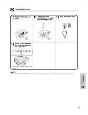 Page 49E-48
Maintenance &
Troubleshooting
•You need to reset the lamp timer every time you replace the lamp and confirm it is reset on the “Lamp Timer” menu.
Replacing the Lamp
11 10Attach the lamp unit
cover.Tighten the user
service screw to fasten
the lamp cage cover.
Press POWER ON on
the projector to reset
the lamp timer.
Press , , , ,  and  in
order. Then press 
.
Plug the power cord.12
13
“LAMP 0000H” is displayed on the
screen.
XVZ90U(E)#p47_48.p6520/8/02, 7:31 pm 48 