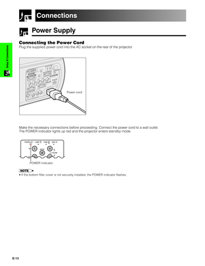 Page 14E-13
Setup & Connections
Power Supply
Connecting the Power Cord
Plug the supplied power cord into the AC socket on the rear of the projector.
Power cord
Make the necessary connections before proceeding. Connect the power cord to a wall outlet.
The POWER indicator lights up red and the projector enters standby mode.
Connections
POWER indicator
• If the bottom filter cover is not securely installed, the POWER indicator flashes. 