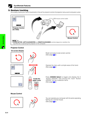 Page 32E-31
Operation Buttons
Mouse Control
You can operate your computer with the same operating
feeling as a normal mouse.
(See page 
35.)
GyroRemote Features
3. Gesture tracking
Accurately tracks your hand movements in the air for pinpoint control of projector menus and computer cursor.
Mouse Control
•GYRO ACTIVE, LEFT-CLICK/ENTER and RIGHT-CLICK/UNDO controls depend on whether the
GyroRemote is operating the projector or the computer.
Projector Control
On-screen Display
Bright and easy-to-see screen...