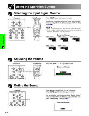 Page 40E-39
Operation Buttons
Selecting the Input Signal Source
Using the Operation Buttons
Press INPUT again to change the mode.
You can use these tools by accessing the “Button Assign”
list on your GyroRemote. Choose popup list “5/5”. (See
page 
33.)
•When no signal is received, “NO SIGNAL” will be displayed.
When a signal that the projector is not preset to receive is
received, “NOT REG.” will be displayed.
INPUT 1 ModeINPUT 2 ModeINPUT 3 Mode
INPUT 4 ModeINPUT 5 Mode
On-screen Display Projector GyroRemote...