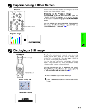 Page 41E-40
Operation Buttons
This function can be used to superimpose a black
screen over the projected image.
Blacking out the Projected Image
Press BLACK SCREEN. The screen turns black and
“BLACK SCREEN” is displayed on the screen. To return
to the original projected image, press BLACK SCREEN
again.
You can use this tool by accessing the “Button Assign”
list on your GyroRemote. Choose popup list “2/5” and
press Function (1). (See page 
33.)
Superimposing a Black Screen
Projector
Projected Image
sg
Displaying...