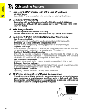 Page 6E-5
Important
Information
1. High-end LCD Projector with Ultra High Brightness
•AC 220 W Lamp
Use AC 220 W lamp for excellent color uniformity and ultra high brightness.
2. Computer Compatibility
•Compatible with resolutions including VGA-SVGA (expanded), XGA (true
resolution) and SXGA-UXGA (compressed) as well as DTV formats (480i, 480P,
720P and 1080i).
3. XGA Image Quality
•OCS LCD panel enhances color uniformity.
•Various other circuits are also used to provide high quality video images.
4. Computer...