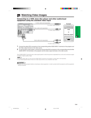 Page 23E-20
Setup & Connections
Watching Video  Images
Connecting to a VCR, laser disc player and other audiovisual
equipment using the standard video Input
S-video cable (sold separately)
Video cable (sold separately)
1
2
Audio cable (sold separately)To S-video output terminal
To video output terminal
    To audio output terminals
VCR
or
Laser disc playerExample
1Connect the yellow RCA connectors to the corresponding yellow VIDEO INPUT 4 terminal on the projector and
the Video output terminal on the video...
