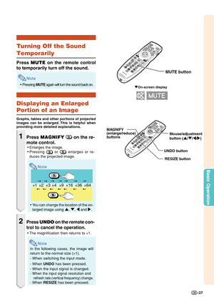 Page 39Basic Operation
-37
×1×4×9×16×36×64×2×3
"On-screen display
Mouse/adjustment 
button ('/"/\/|) MAGNIFY
(enlarge/reduce)
buttons
UNDO button
RESIZE button
MUTE button
Turning Off the Sound
Temporarily
Press MUTE on the remote control
to temporarily turn off the sound.
Note
•Pressing MUTE again will turn the sound back on.
Displaying an Enlarged
Portion of an Image
Graphs, tables and other portions of projected
images can be enlarged. This is helpful when
providing more detailed explanations....