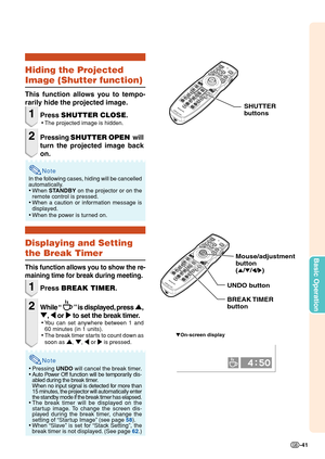 Page 43Basic Operation
-41
Note
Hiding the Projected
Image (Shutter function)
This function allows you to tempo-
rarily hide the projected image.
1Press SHUTTER CLOSE.
•The projected image is hidden.
2Pressing SHUTTER OPEN  will
turn the projected image back
on.
In the following cases, hiding will be cancelled
automatically.
•When STANDBY on the projector or on the
remote control is pressed.
•When a caution or information message is
displayed.
•When the power is turned on.
Displaying and Setting
the Break...