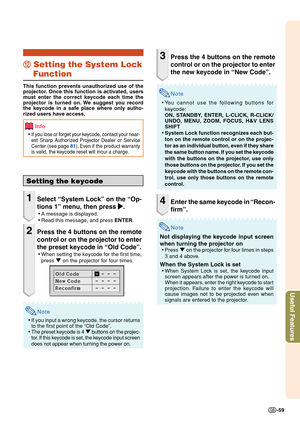 Page 61Useful Features
-59
Setting the keycode
1Select “System Lock” on the “Op-
tions 1” menu, then press 
| || |
|.
•A message is displayed.
•Read this message, and press ENTER.
2Press the 4 buttons on the remote
control or on the projector to enter
the preset keycode in “Old Code”.
•When setting the keycode for the first time,
press " on the projector for four times.
Note
•If you input a wrong keycode, the cursor returns
to the first point of the “Old Code”.
•The preset keycode is 4 " buttons on the...