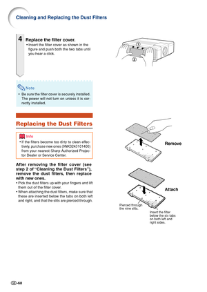 Page 70-68
Cleaning and Replacing the Dust Filters
4Replace the filter cover.
•Insert the filter cover as shown in the
figure and push both the two tabs until
you hear a click.
Remove
Attach
Pierced through 
the nine slits.
Insert the filter 
below the six tabs 
on both left and 
right sides.
Note
•Be sure the filter cover is securely installed.
The power will not turn on unless it is cor-
rectly installed.
Replacing the Dust Filters
After removing the filter cover (see
step 2 of “Cleaning the Dust Filters”),...