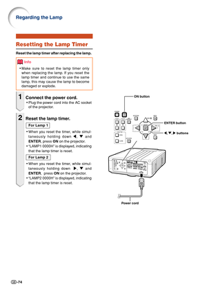 Page 76-74
Resetting the Lamp Timer
Reset the lamp timer after replacing the lamp.
Info
•Make sure to reset the lamp timer only
when replacing the lamp. If you reset the
lamp timer and continue to use the same
lamp, this may cause the lamp to become
damaged or explode.
1Connect the power cord.
•Plug the power cord into the AC socket
of the projector.
2Reset the lamp timer.
For Lamp 1
•When you reset the timer, while simul-
taneously holding down \, " and
ENTER, press ON on the projector.
•“LAMP1 0000H” is...