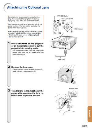 Page 79Appendix
-77
STANDBY button
UNDO button
H&V LENS SHIFT
button
Power cord
1Press STANDBY on the projector
or on the remote control to put the
projector into standby mode.
•Disconnect the power cord and unplug the
power cord from the AC socket after the
cooling fan stops.
2Remove the lens cover.
•Press the lens cover removal button (1).
Slide the lens cover forward (2).
3Turn the lens in the direction of the
arrow while pressing the lens re-
moval lever to pull the lens out.
Do not attempt to exchange the...