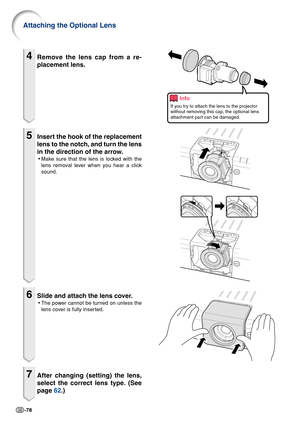 Page 80-78
4Remove the lens cap from a re-
placement lens.
5Insert the hook of the replacement
lens to the notch, and turn the lens
in the direction of the arrow.
•Make sure that the lens is locked with the
lens removal lever when you hear a click
sound.
6Slide and attach the lens cover.
•The power cannot be turned on unless the
lens cover is fully inserted.
7After changing (setting) the lens,
select the correct lens type. (See
page 62.)
Attaching the Optional Lens
Info
If you try to attach the lens to the...