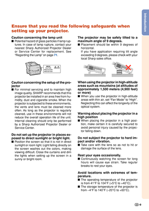 Page 11Introduction
-9
Ensure that you read the following safeguards when
setting up your projector.
Caution concerning the lamp unit
■Potential hazard of glass particles if lamp rup-
tures. In case of lamp rupture, contact your
nearest Sharp Authorized Projector Dealer
or Service Center for replacement. See
“Regarding the Lamp” on page 71.
Caution concerning the setup of the pro-
jector
■For minimal servicing and to maintain high
image quality, SHARP recommends that this
projector be installed in an area free...