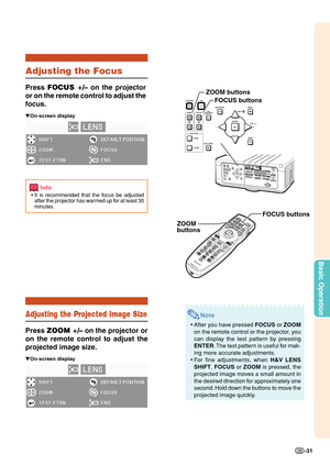 Page 33Basic Operation
-31
Note
•After you have pressed FOCUS or ZOOM
on the remote control or the projector, you
can display the test pattern by pressing
ENTER. The test pattern is useful for mak-
ing more accurate adjustments.
•For fine adjustments, when H&V LENS
SHIFT, FOCUS or ZOOM is pressed, the
projected image moves a small amount in
the desired direction for approximately one
second. Hold down the buttons to move the
projected image quickly.
Adjusting the Focus
Press FOCUS +/– on the projector
or on the...