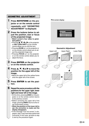 Page 35Basic Operation
-33
Geometric Adjustment
Upper Left Upper Right Lower Right
Lower Left
GEOMETRIC ADJUSTMENT
1Press KEYSTONE on the pro-
jector or on the remote control
repeatedly until “GEOMETRIC
ADJUSTMENT” is displayed.
2Press the buttons below to ad-
just the position, size or focus
of the projected image.
•Match screen’s four sides to green
test pattern.
•Pressing 
' '' '
', 
" "" "
", 
\ \\ \
\ or 
| || |
| on the projector
or H&V LENS SHIFT on the remote...