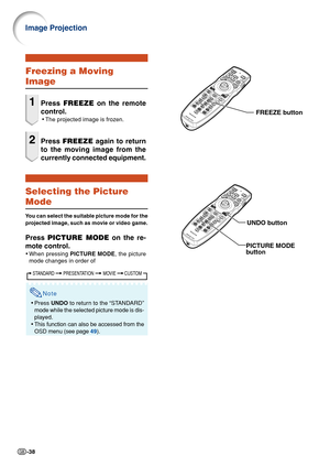 Page 40-38
Freezing a Moving
Image
1Press FREEZE on the remote
control.
•The projected image is frozen.
2Press FREEZE again to return
to the moving image from the
currently connected equipment.
Selecting the Picture
Mode
You can select the suitable picture mode for the
projected image, such as movie or video game.
Press PICTURE MODE on the re-
mote control.
•When pressing PICTURE MODE, the picture
mode changes in order of
Note
•Press UNDO to return to the “STANDARD”
mode while the selected picture mode is dis-...