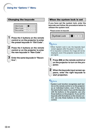 Page 62-60
Using the “Options 1” Menu
When the system lock is set
If you have set the system lock, enter the
keycode and follow the procedure below to
release the system lock.
    ▼Input screen for keycode
Note
•When System Lock is set, the keycode input
screen appears after the power is turned on.
•If no keycode is entered, the image will not be
displayed, even if the projector receives the in-
put signal.
1Press ON on the remote control or
on the projector to turn on the pro-
jector.
2When the keycode input...