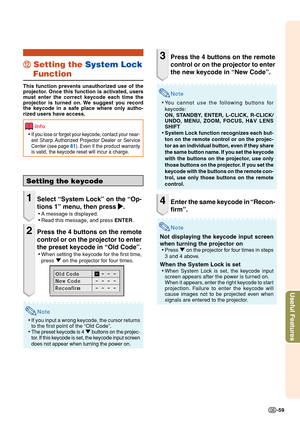 Page 61Useful Features
-59
Setting the keycode
1Select “System Lock” on the “Op-
tions 1” menu, then press 
| || |
|.
•A message is displayed.
•Read this message, and press ENTER.
2Press the 4 buttons on the remote
control or on the projector to enter
the preset keycode in “Old Code”.
•When setting the keycode for the first time,
press " on the projector for four times.
Note
•If you input a wrong keycode, the cursor returns
to the first point of the “Old Code”.
•The preset keycode is 4 " buttons on the...