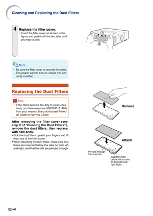 Page 70-68
Cleaning and Replacing the Dust Filters
4Replace the filter cover.
•Insert the filter cover as shown in the
figure and push both the two tabs until
you hear a click.
Remove
Attach
Pierced through 
the nine slits.
Insert the filter 
below the six tabs 
on both left and 
right sides.
Note
• Be sure the filter cover is securely installed.
The power will not turn on unless it is cor-
rectly installed.
Replacing the Dust Filters
After removing the filter cover (see
step 2 of “Cleaning the Dust Filters”),...