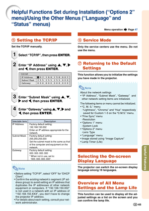 Page 67Useful Features
-65
Note
•Before setting “TCP/IP”, select “OFF” for “DHCP
Client”.
•Confirm the existing network’s segment (IP ad-
dress group) to avoid setting an IP address that
duplicates the IP addresses of other network
equipment or computers. If “192.168.150.002”
is not used in a network with an IP address of
“192.168.150.XXX”, you don’t have to change
the projector IP address.
•For details about each setting, consult your net-
work administrator.
t tt t
t Setting the TCP/IP
Set the TCP/IP...