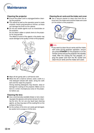 Page 68-66
Cleaning the air vents and the intake vent cover
■Use a vacuum cleaner to clean dust from the ex-
haust vent, the intake vents and the intake vent cover
(on the bottom of the projector).
Cleaning the projector
■Ensure the power cord is unplugged before clean-
ing the projector.
■The cabinet as well as the operation panel is made
of plastic. Avoid using benzene or thinner, as these
can damage the finish on the cabinet.
■Do not use volatile agents such as insecticides on
the projector.
Do not attach...