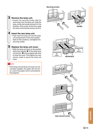 Page 75Appendix
-73
3Remove the lamp unit.
•Loosen the securing screws (two for
each lamp) from the lamp unit. Hold the
lamp unit by the handle and pull it in the
direction of the arrow. At this time, keep
the lamp unit horizontal and do not tilt it.
4Insert the new lamp unit.
•Fully insert the lamp unit into the lamp
unit compartment. Press the handles
back to their positions, and tighten the
securing screws.
5Replace the lamp unit cover.
•Slide the lamp unit cover to the position
where the indicator “
| || |...