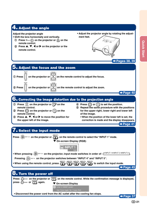 Page 25Quick Start
-21
Pages 38, 39
4.Adjust the angle
5.Adjust the focus and the zoom
Page 40
8.Turn the power off
Page 37
7.Select the input mode
Page 45
1
1 1
1
1 Press  on the projector or  on the remote control to adjust the focus.
2
2 2
2
2 Press 
 on the projector or  on the remote control to adjust the zoom.
Press  on the projector or  on the remote control to select the “INPUT 1” mode.
•
• •
•
• When pressing  on the projector, input mode switches in order of : INPUT 1 INPUT 2 INPUT 3.
Pressing 
 on...