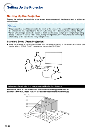 Page 26-22
Setting Up the Projector
Position the projector perpendicular to the screen with the projector’s feet flat and level to achieve an
optimal image.
Note
• The projector lens should be centered in the middle of the screen. If th\
e horizontal line passing through
the lens center is not perpendicular to the screen, the image will be distorted, making viewing difficult.
• For an optimal image, position the screen so that it is not in direct su\
nlight or room light. Light falling
directly on the screen...