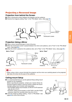 Page 27Setup
-23
Projecting a Reversed Image
Projection from behind the Screen
■Place a translucent screen between the projector and the audience.
■ Reverse the image by setting “Rear” in the “PRJ Mode” menu. \
(See page 
84 .)
Projection Using a Mirror
■Place a mirror (normal flat type) in front of the lens.
■ When the translucent screen is placed between the mirror and audience, s\
et to “Front” in the “PRJ Mode”
menu. (See page 
84 .)
■ When the mirror is placed on the audience side, set to “Rear” in t\
he...