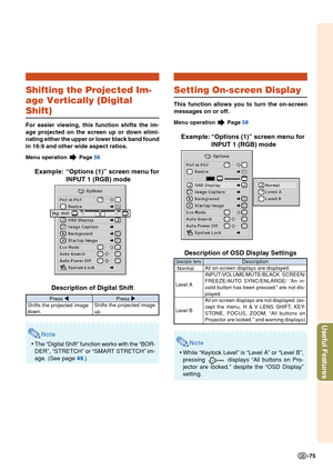 Page 79Useful Features
-75
Shifting the Projected Im-
age Vertically (Digital
Shift)
For easier viewing, this function shifts the im-
age projected on the screen up or down elimi-
nating either the upper or lower black band found
in 16:9 and other wide aspect ratios.
Menu operation  Page 56
Example: “Options (1)” screen menu for
INPUT 1 (RGB) mode
Description of Digital Shift
Note
• The “Digital Shift” function works with the “BOR-
DER”, “STRETCH” or “SMART STRETCH” im-
age. (See page  49.)
Press  \
Shifts the...