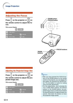 Page 44-40
Note
•After you have pressed the FOCUS but-
tons or the ZOOM buttons on the remote
control or the projector, you can display the
test pattern by pressing the ENTER but-
ton. The test pattern is useful for making
more accurate adjustments.
• For fine adjustments, when pressing the
H & V LENS SHIFT buttons, the FOCUS
buttons or the ZOOM buttons, the pro-
jected image moves a small amount toward
the desired direction for approximately one
second. Hold down the buttons to move
the projected image...