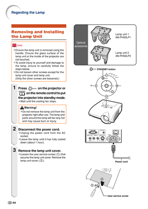 Page 98-94
Regarding the Lamp
Optional
accessories
Lamp unit 1
AN-PH50LP1Removing and Installing
the Lamp Unit
Info
• Ensure the lamp unit is removed using the
handle. Ensure the glass surface of the
lamp unit or the inside of the projector are
not touched.
• To  avoid injury to yourself and damage to
the lamp, ensure to carefully follow the
steps below.
• Do not loosen other screws except for the
lamp unit cover and lamp unit.
(Only the silver screws are loosened.)
1Press  on the projector or
 on the remote...