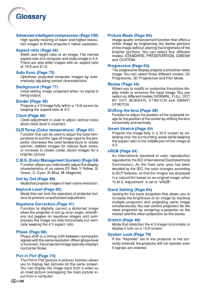 Page 108-106
Glossary
Advanced intelligent compression (Page 100)
High quality resizing of lower and higher resolu-
tion images to fit the projector’s native resolution.
Aspect ratio (Page 48)
Width and height ratio of an image. The normal
aspect ratio of a computer and video image is 4:3.
There are also wide images with an aspect ratio
of 16:9 and 21:9.
Auto Sync (Page 70)
Optimizes projected computer images by auto-
matically adjusting certain characteristics.
Background (Page 77)
Initial setting image...