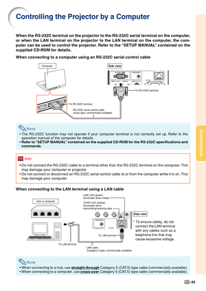 Page 37Connections
-35
Controlling the Projector by a Computer
When the RS-232C terminal on the projector to the RS-232C serial terminal on the computer,
or when the LAN terminal on the projector to the LAN terminal on the computer, the com-
puter can be used to control the projector. Refer to the “SETUP MANUAL” contained on the
supplied CD-ROM for details.
When connecting to a computer using an RS-232C serial control cable
Note
•The RS-232C function may not operate if your computer terminal is not correctly...