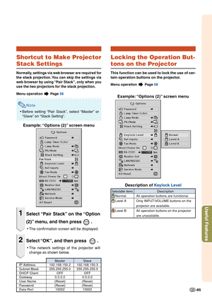 Page 87Useful Features
-85
Master SlaveIP Address 192.168.150.2 192.168.150.3
Subnet Mask 255.255.255.0 255.255.255.0
DHCP Client OFF OFFGateway 0.0.0.0 0.0.0.0
User Name (Reset) (Reset)
Password (Reset) (Reset)Data Port 10002 10002
Shortcut to Make Projector
Stack Settings
Normally, settings via web browser are required for
the stack projection. You can skip the settings via
web browser by using “Pair Stack”, only when you
use the two projectors for the stack projection.
Menu operation  Page  56
Note
•Before...
