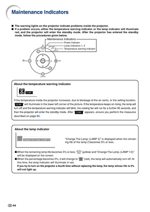 Page 96-94
Power indicator
Lamp indicators 1, 2
T emperature warning indicator
Maintenance Indicators
Maintenance Indicators
■ The warning lights on the projector indicate problems inside the projector.
■ If a problem occurs, either the temperature warning indicator or the lamp indicator will ill\
uminate
red, and the projector will enter the standby mode. After the projector has entered the standby
mode, follow the procedures given below.
About the temperature warning indicator
If the temperature inside the...