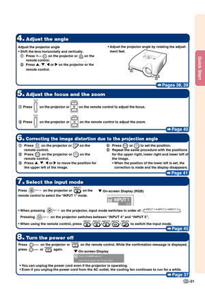 Page 23Quick Start
-21
Pages 38, 39
4.Adjust the angle
5.Adjust the focus and the zoom
Page 40
8.Turn the power off
Page 37
7.Select the input mode
Page 45
1
1 1
1
1 Press  on the projector or  on the remote control to adjust the focus.
2
2 2
2
2 Press 
 on the projector or  on the remote control to adjust the zoom.
Press  on the projector or  on the
remote control to select the “INPUT 1” mode.
•
• •
•
• When pressing  on the projector, input mode switches in order of : INPUT 1 INPUT 2 INPUT 3.
Pressing 
 on...