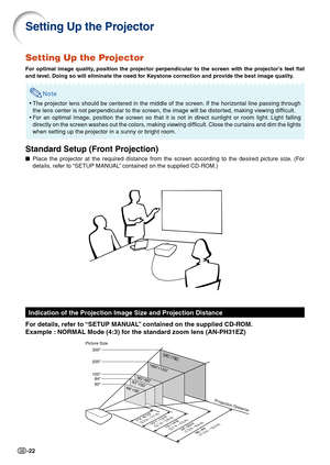 Page 24-22
Setting Up the Projector
For optimal image quality, position the projector perpendicular to the screen with the projector’s feet flat
and level. Doing so will eliminate the need for Keystone correction and provide the best image quality.
Note
•The projector lens should be centered in the middle of the screen. If the horizontal line passing through
the lens center is not perpendicular to the screen, the image will be distorted, making viewing difficult.
• For an optimal image, position the screen so...