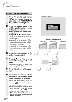 Page 44-42
Geometric Adjustment
Upper Left Upper Right Lower RightLower Left
GEOMETRIC ADJUSTMENT
1Press  on the projector or
 on the remote control re-
peatedly until “GEOMETRIC
ADJUSTMENT” is displayed.
2Press the buttons below to ad-
just the position, size or focus
of the projected image.
• Match screen’s four sides to green
test pattern.
• Pressing 
'
' '
'
' , 
"
" "
"
" , 
\
\ \
\
\  or 
|
| |
|
|  on the projector
or 
  on the remote control allows you
to shift...