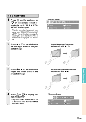 Page 45Basic Operation
-43
Vertical Keystone Correction
(Adjustment with 
'  / ")
Horizontal Keystone Correction 
(Adjustment with 
\ /  |)
▼ On-screen Display
H & V KEYSTONE
1Press  on the projector or
 on the remote control re-
peatedly until “H & V KEY-
STONE” is displayed.
• When the correction has already been
made with “GEOMETRIC ADJUST-
MENT”, the confirmation message for
resetting the correction before “H & V
KEYSTONE” is displayed, and then re-
set.
2Press  ' or  " to parallelize the...